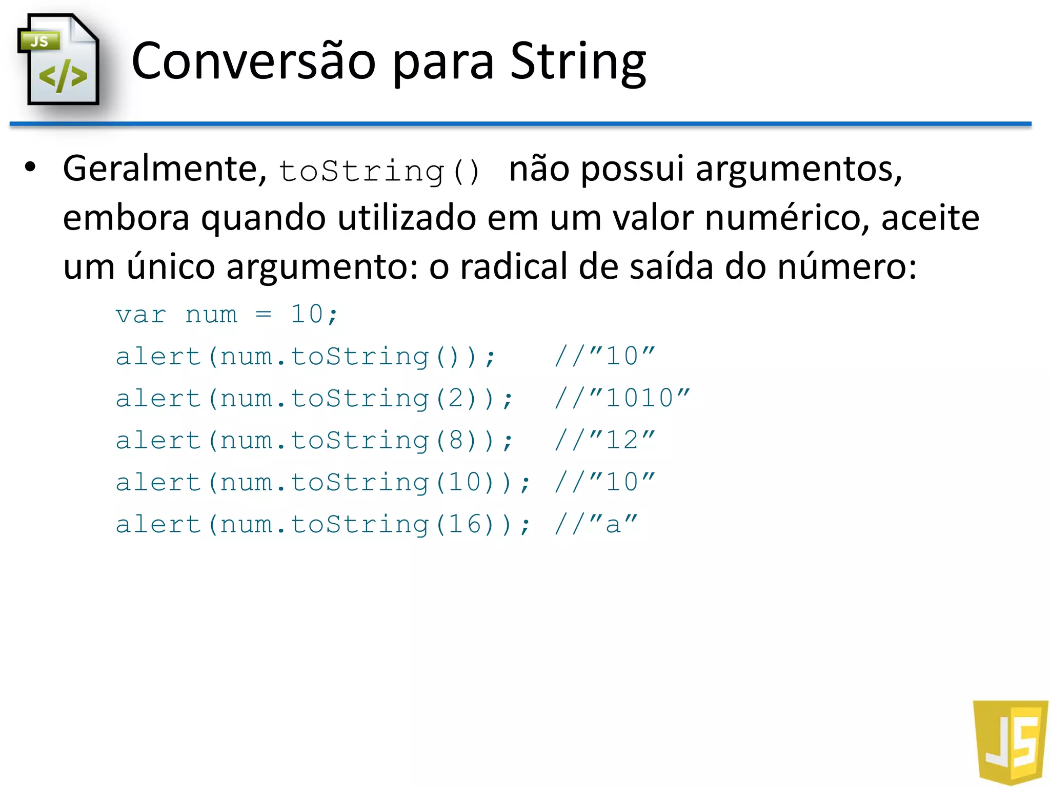 Conversão para String
• Geralmente, toString() não possui argumentos,
embora quando utilizado em um valor numérico, aceite
um único argumento: o radical de saída do número:
var num = 10;
alert(num.toString()); //”10”
alert(num.toString(2)); //”1010”
alert(num.toString(8)); //”12”
alert(num.toString(10)); //”10”
alert(num.toString(16)); //”a”
 
