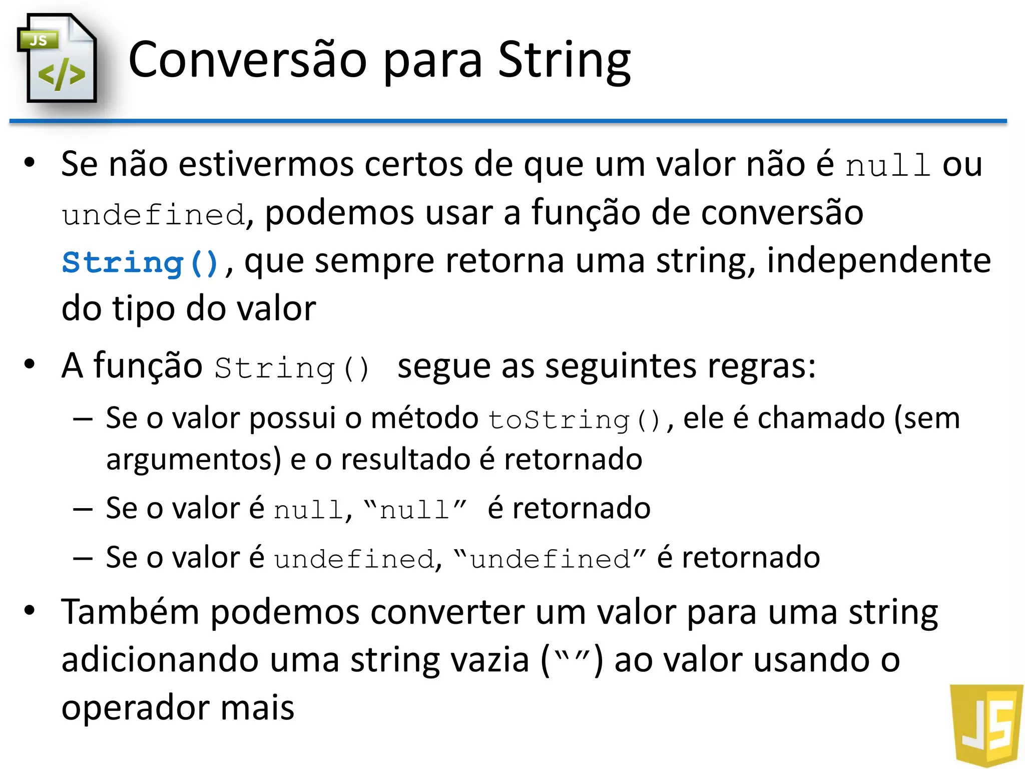 Conversão para String
• Se não estivermos certos de que um valor não é null ou
undefined, podemos usar a função de conversão
String(), que sempre retorna uma string, independente
do tipo do valor
• A função String() segue as seguintes regras:
– Se o valor possui o método toString(), ele é chamado (sem
argumentos) e o resultado é retornado
– Se o valor é null, “null” é retornado
– Se o valor é undefined, “undefined” é retornado
• Também podemos converter um valor para uma string
adicionando uma string vazia (“”) ao valor usando o
operador mais
 