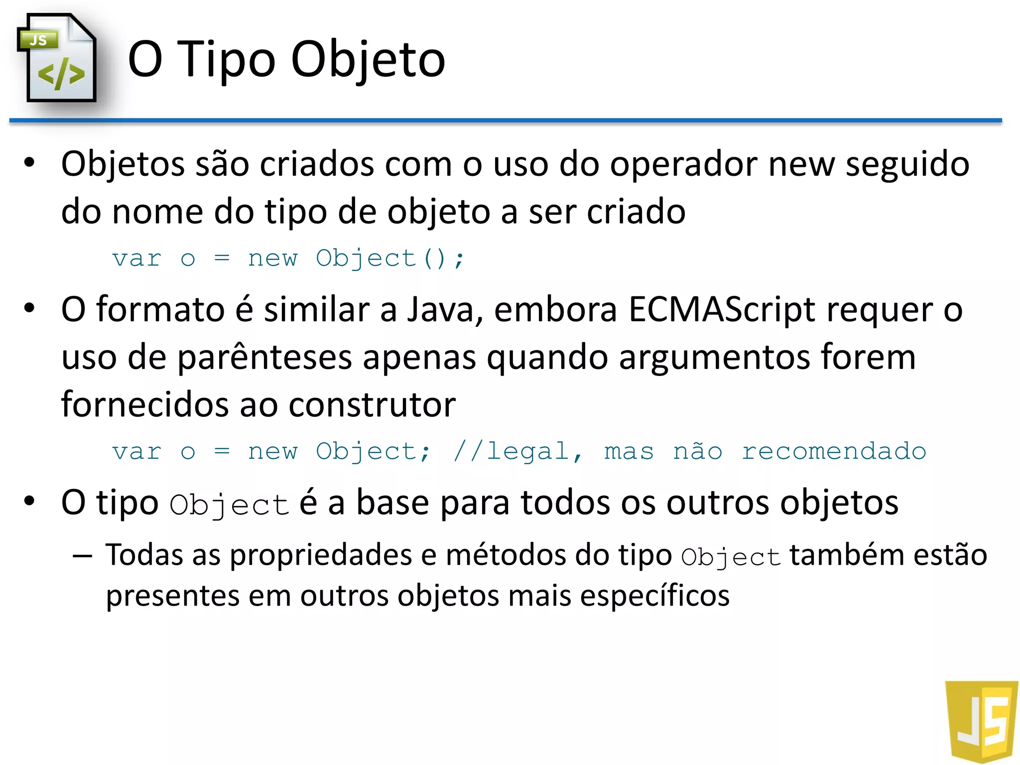 O Tipo Objeto
• Objetos são criados com o uso do operador new seguido
do nome do tipo de objeto a ser criado
var o = new Object();
• O formato é similar a Java, embora ECMAScript requer o
uso de parênteses apenas quando argumentos forem
fornecidos ao construtor
var o = new Object; //legal, mas não recomendado
• O tipo Object é a base para todos os outros objetos
– Todas as propriedades e métodos do tipo Object também estão
presentes em outros objetos mais específicos
 