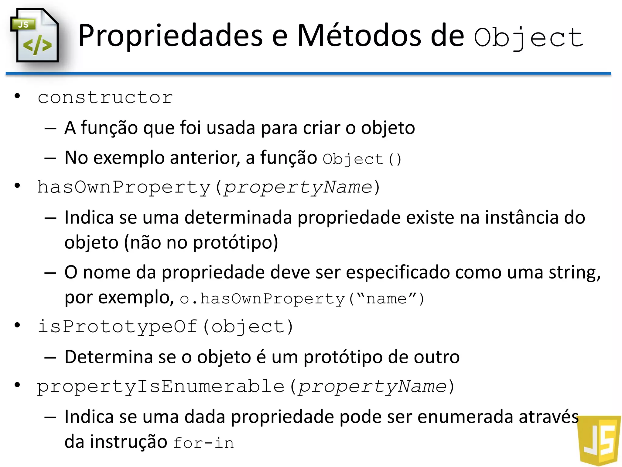 Propriedades e Métodos de Object
• constructor
– A função que foi usada para criar o objeto
– No exemplo anterior, a função Object()
• hasOwnProperty(propertyName)
– Indica se uma determinada propriedade existe na instância do
objeto (não no protótipo)
– O nome da propriedade deve ser especificado como uma string,
por exemplo, o.hasOwnProperty(“name”)
• isPrototypeOf(object)
– Determina se o objeto é um protótipo de outro
• propertyIsEnumerable(propertyName)
– Indica se uma dada propriedade pode ser enumerada através
da instrução for-in
 