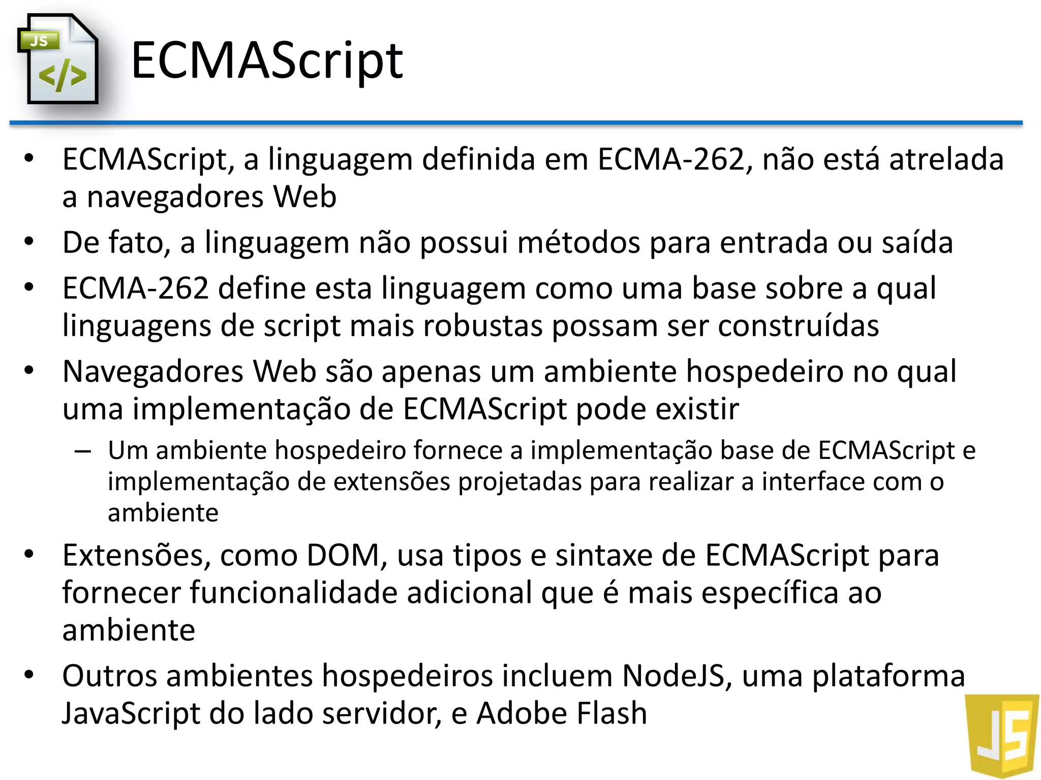ECMAScript
• ECMAScript, a linguagem definida em ECMA-262, não está atrelada
a navegadores Web
• De fato, a linguagem não possui métodos para entrada ou saída
• ECMA-262 define esta linguagem como uma base sobre a qual
linguagens de script mais robustas possam ser construídas
• Navegadores Web são apenas um ambiente hospedeiro no qual
uma implementação de ECMAScript pode existir
– Um ambiente hospedeiro fornece a implementação base de ECMAScript e
implementação de extensões projetadas para realizar a interface com o
ambiente
• Extensões, como DOM, usa tipos e sintaxe de ECMAScript para
fornecer funcionalidade adicional que é mais específica ao
ambiente
• Outros ambientes hospedeiros incluem NodeJS, uma plataforma
JavaScript do lado servidor, e Adobe Flash
 