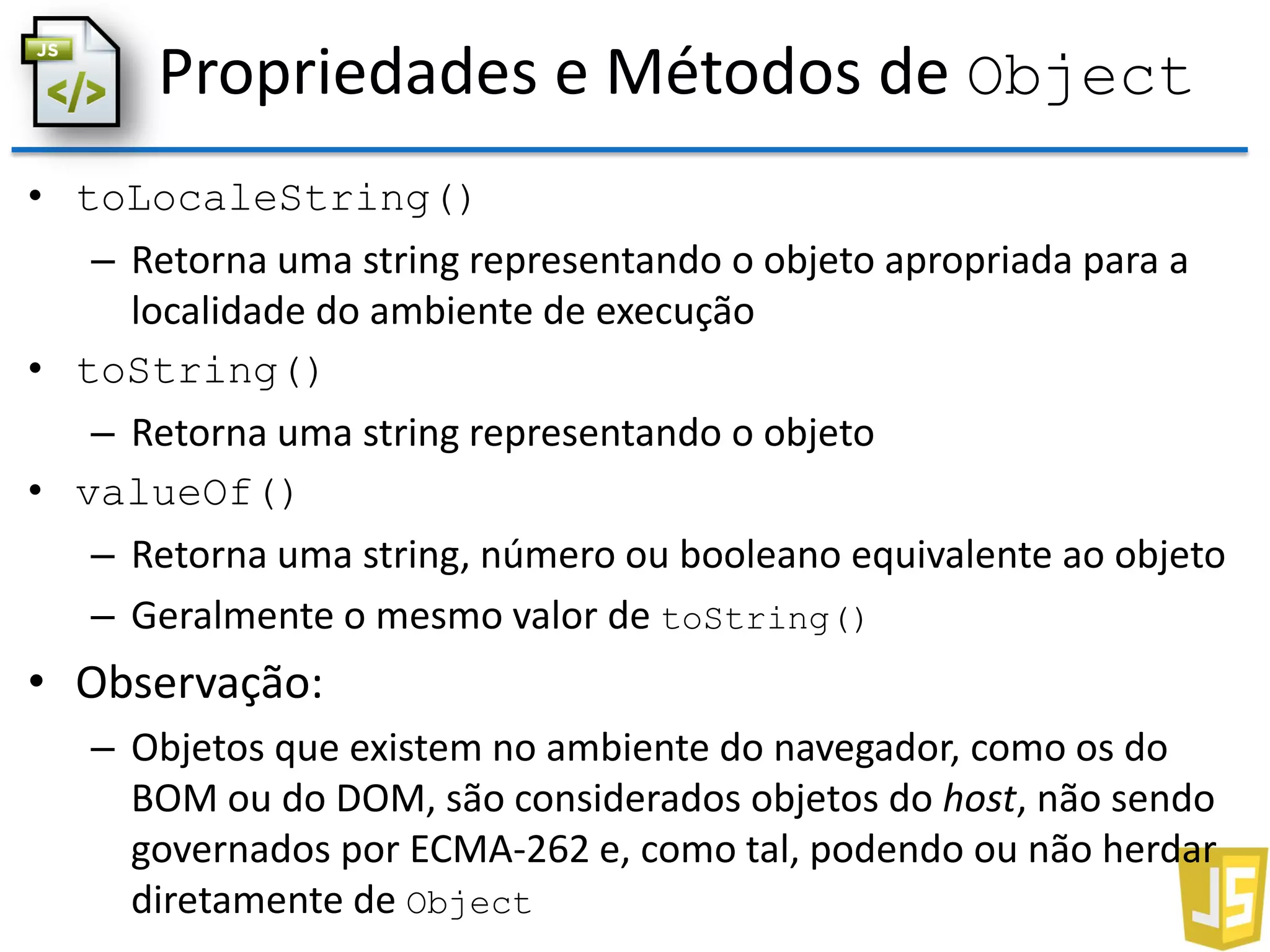Propriedades e Métodos de Object
• toLocaleString()
– Retorna uma string representando o objeto apropriada para a
localidade do ambiente de execução
• toString()
– Retorna uma string representando o objeto
• valueOf()
– Retorna uma string, número ou booleano equivalente ao objeto
– Geralmente o mesmo valor de toString()
• Observação:
– Objetos que existem no ambiente do navegador, como os do
BOM ou do DOM, são considerados objetos do host, não sendo
governados por ECMA-262 e, como tal, podendo ou não herdar
diretamente de Object
 