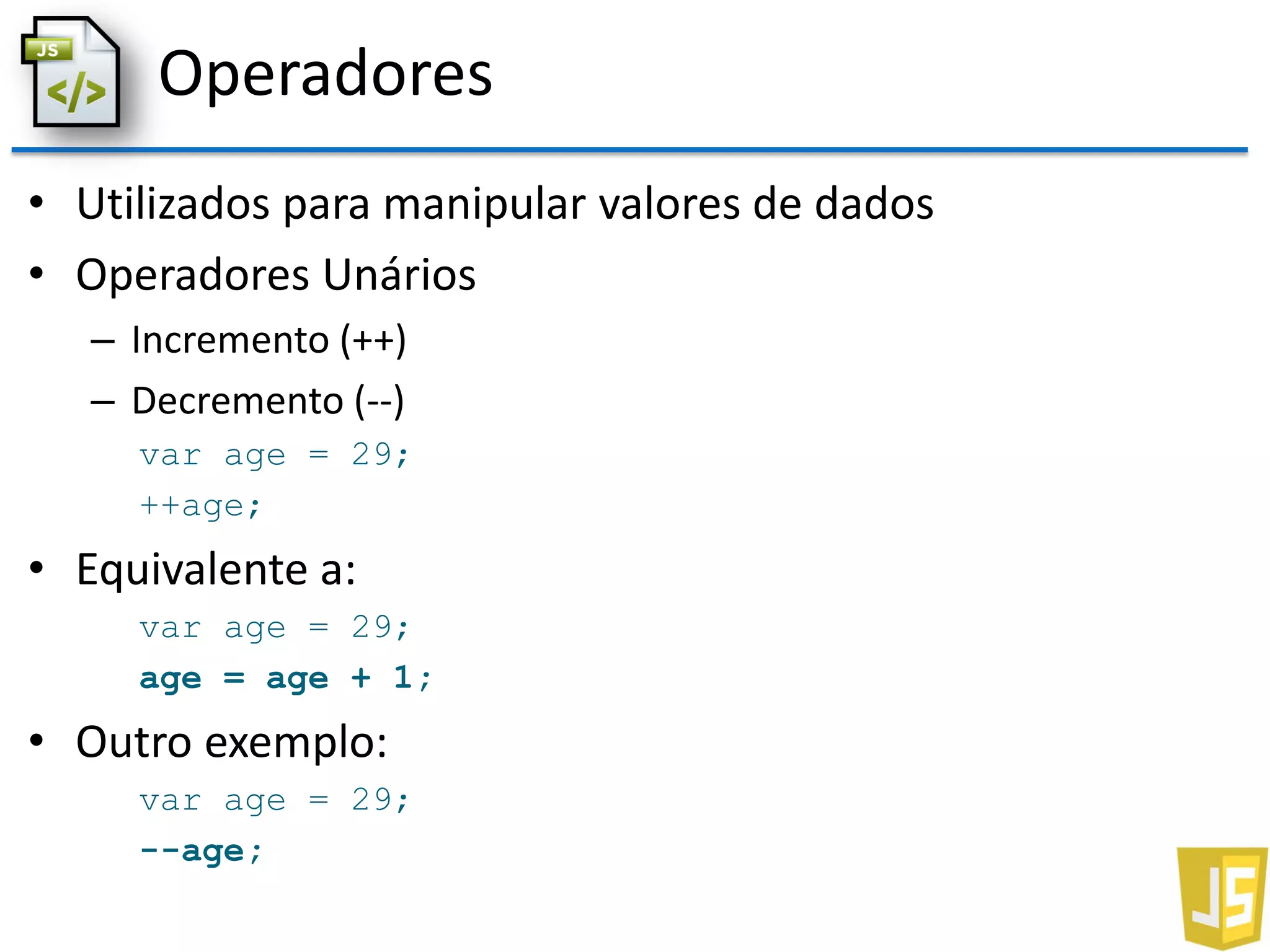 Operadores
• Utilizados para manipular valores de dados
• Operadores Unários
– Incremento (++)
– Decremento (--)
var age = 29;
++age;
• Equivalente a:
var age = 29;
age = age + 1;
• Outro exemplo:
var age = 29;
--age;
 