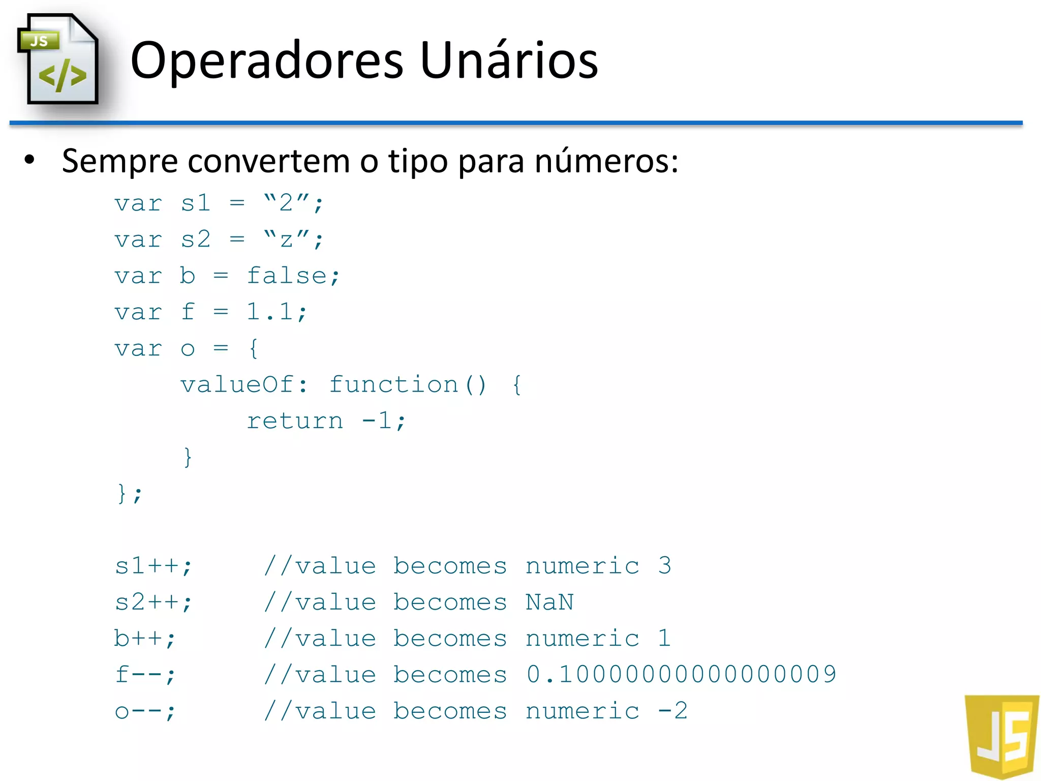 Operadores Unários
• Sempre convertem o tipo para números:
var s1 = “2”;
var s2 = “z”;
var b = false;
var f = 1.1;
var o = {
valueOf: function() {
return -1;
}
};
s1++; //value becomes numeric 3
s2++; //value becomes NaN
b++; //value becomes numeric 1
f--; //value becomes 0.10000000000000009
o--; //value becomes numeric -2
 