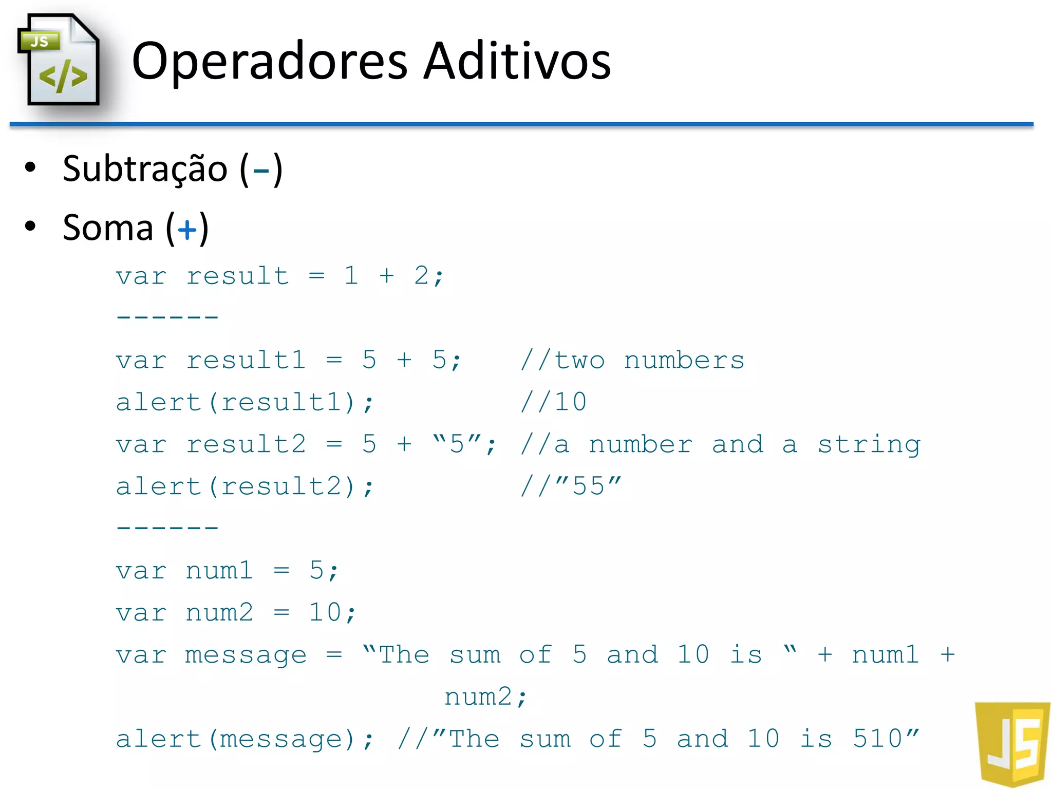 Operadores Aditivos
• Subtração (-)
• Soma (+)
var result = 1 + 2;
------
var result1 = 5 + 5; //two numbers
alert(result1); //10
var result2 = 5 + “5”; //a number and a string
alert(result2); //”55”
------
var num1 = 5;
var num2 = 10;
var message = “The sum of 5 and 10 is “ + num1 +
num2;
alert(message); //”The sum of 5 and 10 is 510”
 