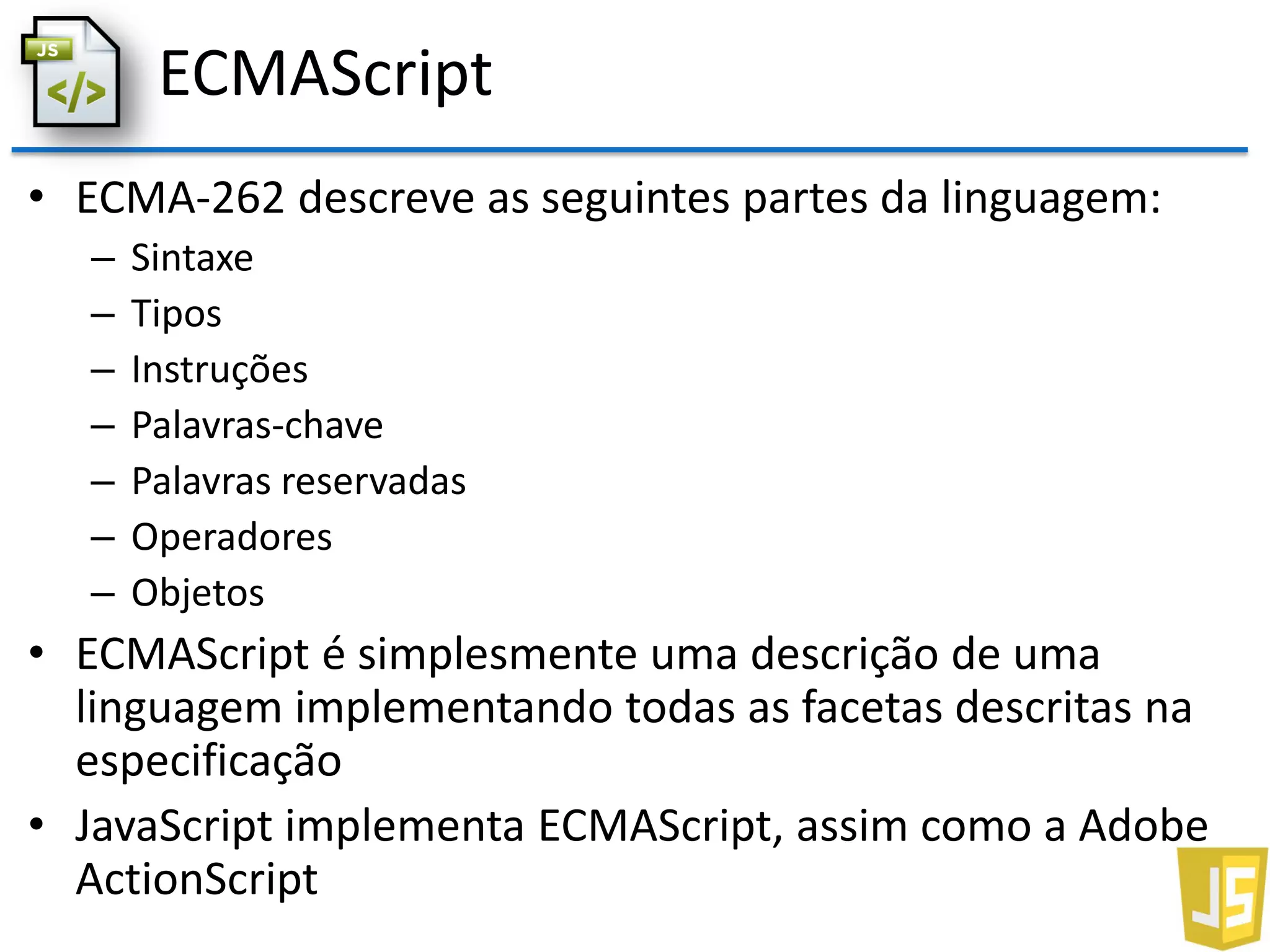 ECMAScript
• ECMA-262 descreve as seguintes partes da linguagem:
– Sintaxe
– Tipos
– Instruções
– Palavras-chave
– Palavras reservadas
– Operadores
– Objetos
• ECMAScript é simplesmente uma descrição de uma
linguagem implementando todas as facetas descritas na
especificação
• JavaScript implementa ECMAScript, assim como a Adobe
ActionScript
 