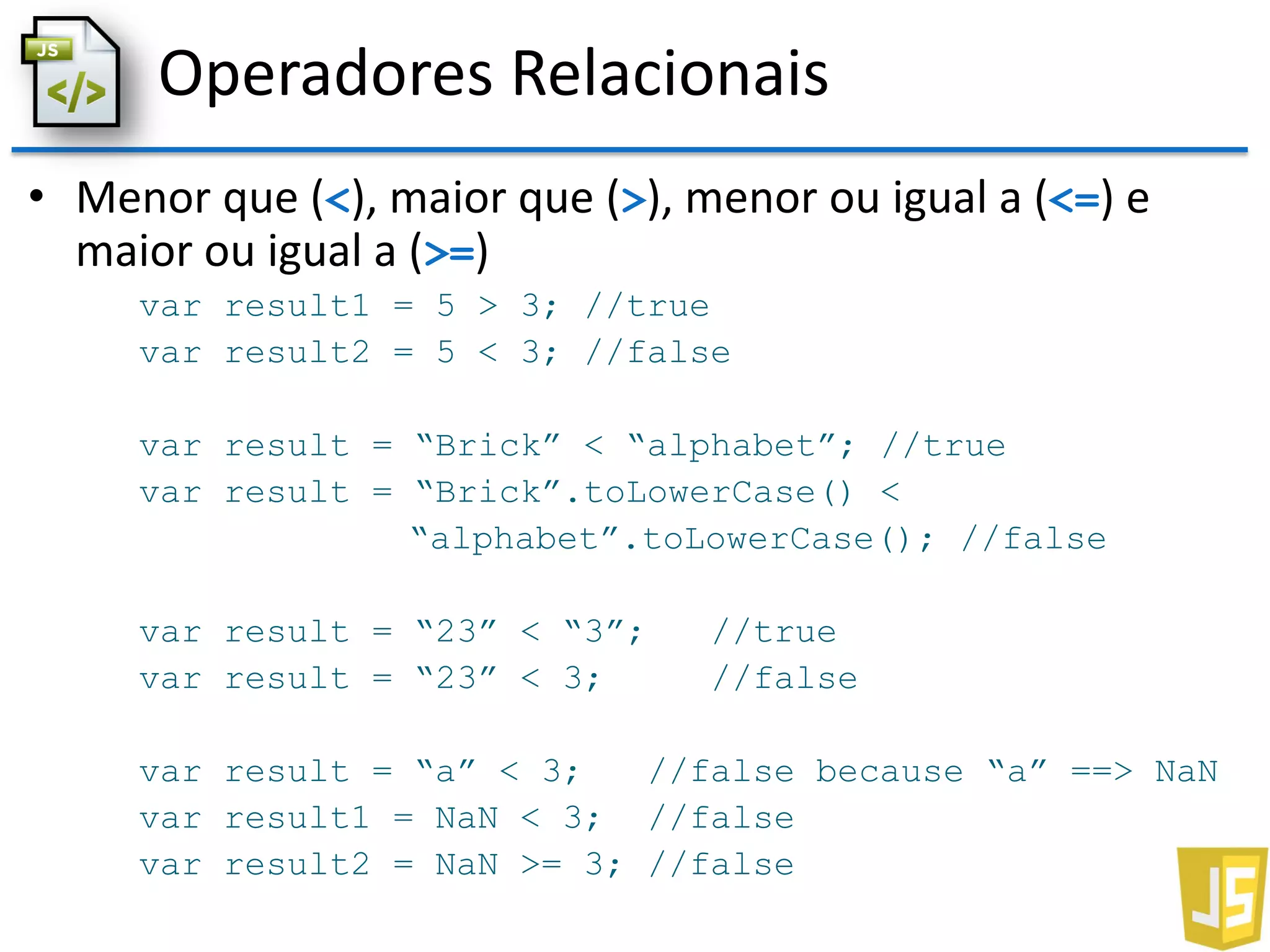 Operadores Relacionais
• Menor que (<), maior que (>), menor ou igual a (<=) e
maior ou igual a (>=)
var result1 = 5 > 3; //true
var result2 = 5 < 3; //false
var result = “Brick” < “alphabet”; //true
var result = “Brick”.toLowerCase() <
“alphabet”.toLowerCase(); //false
var result = “23” < “3”; //true
var result = “23” < 3; //false
var result = “a” < 3; //false because “a” ==> NaN
var result1 = NaN < 3; //false
var result2 = NaN >= 3; //false
 