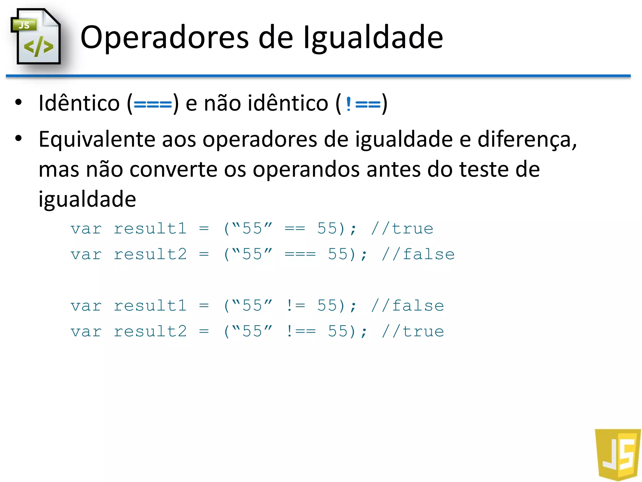 Operadores de Igualdade
• Idêntico (===) e não idêntico (!==)
• Equivalente aos operadores de igualdade e diferença,
mas não converte os operandos antes do teste de
igualdade
var result1 = (“55” == 55); //true
var result2 = (“55” === 55); //false
var result1 = (“55” != 55); //false
var result2 = (“55” !== 55); //true
 