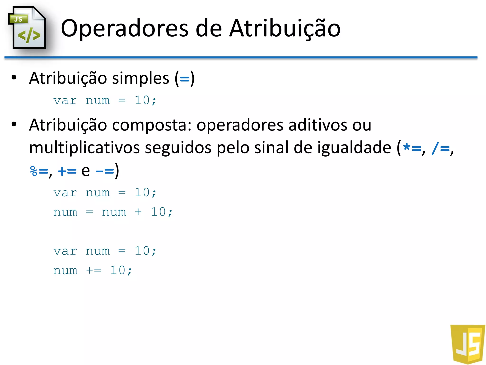 Operadores de Atribuição
• Atribuição simples (=)
var num = 10;
• Atribuição composta: operadores aditivos ou
multiplicativos seguidos pelo sinal de igualdade (*=, /=,
%=, += e -=)
var num = 10;
num = num + 10;
var num = 10;
num += 10;
 