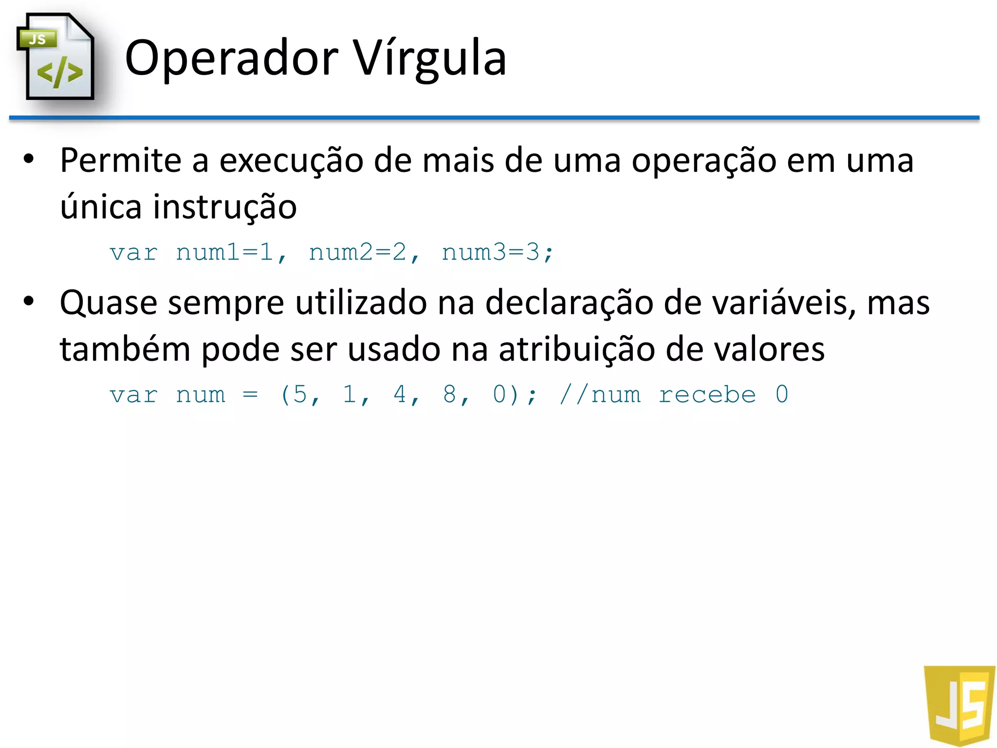 Operador Vírgula
• Permite a execução de mais de uma operação em uma
única instrução
var num1=1, num2=2, num3=3;
• Quase sempre utilizado na declaração de variáveis, mas
também pode ser usado na atribuição de valores
var num = (5, 1, 4, 8, 0); //num recebe 0
 