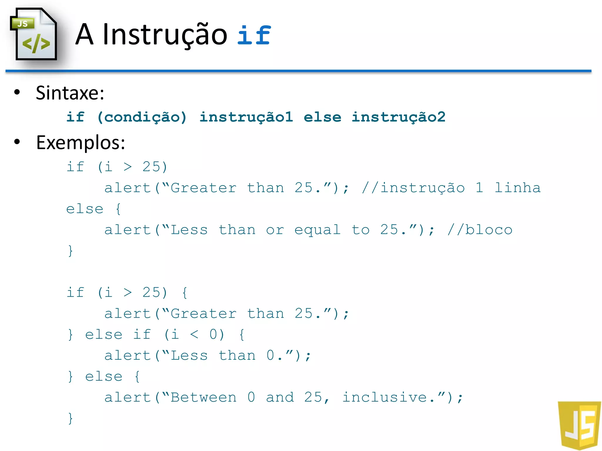 A Instrução if
• Sintaxe:
if (condição) instrução1 else instrução2
• Exemplos:
if (i > 25)
alert(“Greater than 25.”); //instrução 1 linha
else {
alert(“Less than or equal to 25.”); //bloco
}
if (i > 25) {
alert(“Greater than 25.”);
} else if (i < 0) {
alert(“Less than 0.”);
} else {
alert(“Between 0 and 25, inclusive.”);
}
 