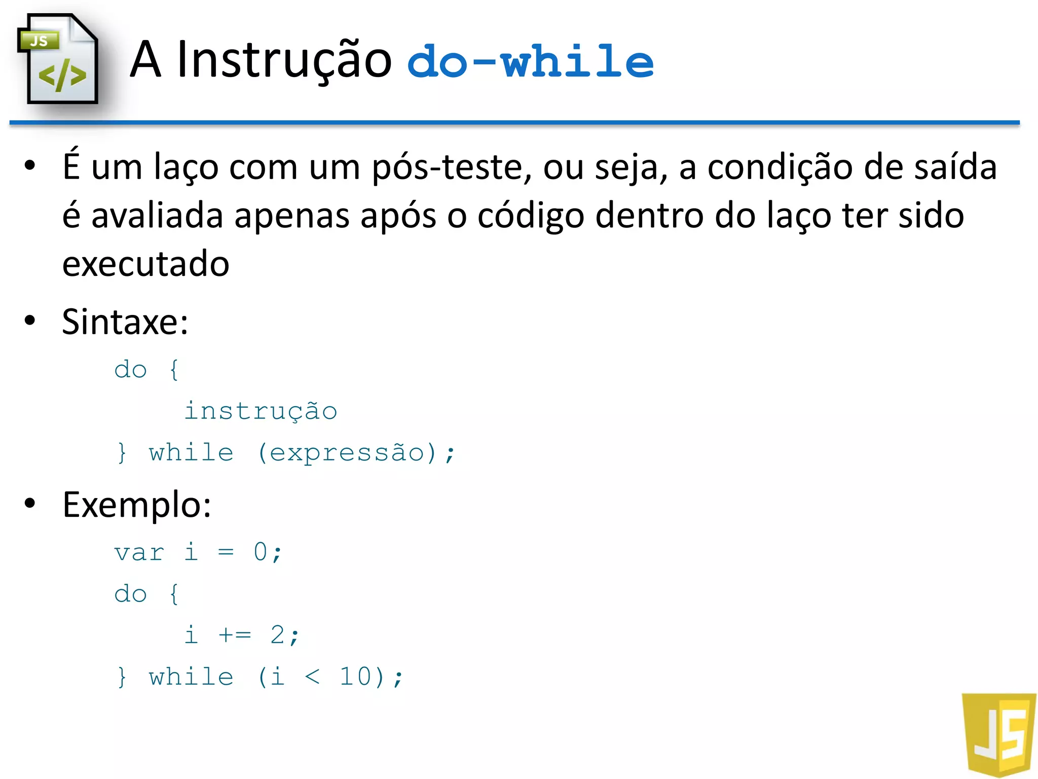 A Instrução do-while
• É um laço com um pós-teste, ou seja, a condição de saída
é avaliada apenas após o código dentro do laço ter sido
executado
• Sintaxe:
do {
instrução
} while (expressão);
• Exemplo:
var i = 0;
do {
i += 2;
} while (i < 10);
 