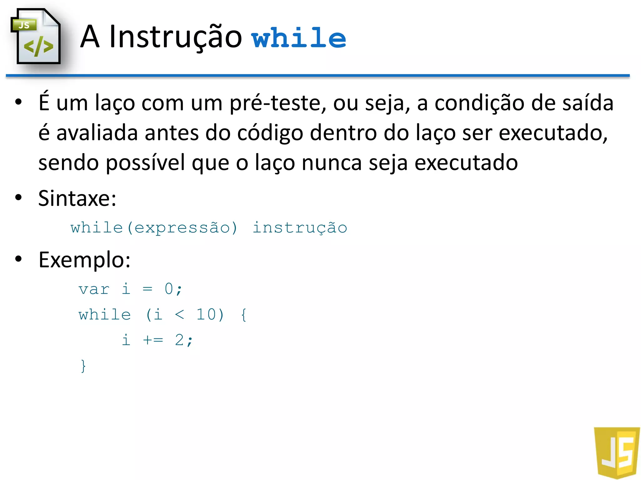 A Instrução while
• É um laço com um pré-teste, ou seja, a condição de saída
é avaliada antes do código dentro do laço ser executado,
sendo possível que o laço nunca seja executado
• Sintaxe:
while(expressão) instrução
• Exemplo:
var i = 0;
while (i < 10) {
i += 2;
}
 