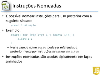 Instruções Nomeadas
• É possível nomear instruções para uso posterior com a
seguinte sintaxe:
nome: instrução
• Exemplo:
start: for (var i=0; i < count; i++) {
alert(i);
}
– Neste caso, o nome start pode ser referenciado
posteriormente por instruções break ou continue
• Instruções nomeadas são usadas tipicamente em laços
aninhados
 
