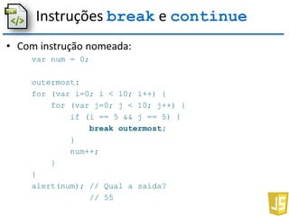 Instruções break e continue
• Com instrução nomeada:
var num = 0;
outermost:
for (var i=0; i < 10; i++) {
for (var j=0; j < 10; j++) {
if (i == 5 && j == 5) {
break outermost;
}
num++;
}
}
alert(num); // Qual a saída?
// 55
 