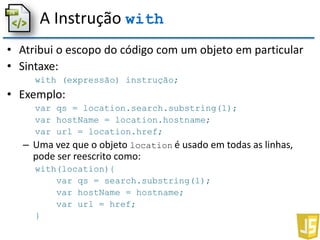 A Instrução with
• Atribui o escopo do código com um objeto em particular
• Sintaxe:
with (expressão) instrução;
• Exemplo:
var qs = location.search.substring(1);
var hostName = location.hostname;
var url = location.href;
– Uma vez que o objeto location é usado em todas as linhas,
pode ser reescrito como:
with(location){
var qs = search.substring(1);
var hostName = hostname;
var url = href;
}
 