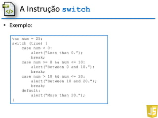A Instrução switch
• Exemplo:
var num = 25;
switch (true) {
case num < 0:
alert(“Less than 0.”);
break;
case num >= 0 && num <= 10:
alert(“Between 0 and 10.”);
break;
case num > 10 && num <= 20:
alert(“Between 10 and 20.”);
break;
default:
alert(“More than 20.”);
}
 