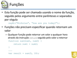 Funções
• Esta função pode ser chamada usando o nome da função,
seguido pelos argumento entre parênteses e separados
por vírgula
sayHi(“Nicholas”, “how are you today?”);
• Funções não precisam especificar quando retornam um
valor
– Qualquer função pode retornar um valor a qualquer hora
através da instrução return seguida pelo valor a retornar
function sum(num1, num2) {
return num1 + num2;
}
...
var result = sum(5, 10);
 