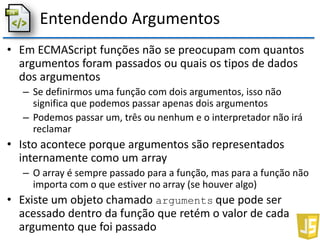 Entendendo Argumentos
• Em ECMAScript funções não se preocupam com quantos
argumentos foram passados ou quais os tipos de dados
dos argumentos
– Se definirmos uma função com dois argumentos, isso não
significa que podemos passar apenas dois argumentos
– Podemos passar um, três ou nenhum e o interpretador não irá
reclamar
• Isto acontece porque argumentos são representados
internamente como um array
– O array é sempre passado para a função, mas para a função não
importa com o que estiver no array (se houver algo)
• Existe um objeto chamado arguments que pode ser
acessado dentro da função que retém o valor de cada
argumento que foi passado
 