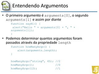 Entendendo Argumentos
• O primeiro argumento é arguments[0], o segundo
arguments[1] e assim por diante
function sayHi() {
alert(“Hello “ + arguments[0] + “, “ +
arguments[1]);
}
• Podemos determinar quantos argumentos foram
passados através da propriedade length
function howManyArgs() {
alert(arguments.length);
}
howManyArgs(“string”, 45); //2
howManyArgs(); //0
howManyArgs(12); //1
 