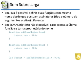 Sem Sobrecarga
• Em Java é possível definir duas funções com mesmo
nome desde que possuam assinaturas (tipo e número de
argumentos aceitos) diferentes
• Em ECMAScript isto não é possível, caso ocorra, a última
função se torna proprietária do nome
function addSomeNumber(num){
return num + 100;
}
function addSomeNumber(num) {
return num + 200;
}
var result = addSomeNumber(100); //300
 