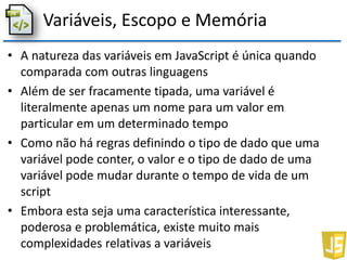 Variáveis, Escopo e Memória
• A natureza das variáveis em JavaScript é única quando
comparada com outras linguagens
• Além de ser fracamente tipada, uma variável é
literalmente apenas um nome para um valor em
particular em um determinado tempo
• Como não há regras definindo o tipo de dado que uma
variável pode conter, o valor e o tipo de dado de uma
variável pode mudar durante o tempo de vida de um
script
• Embora esta seja uma característica interessante,
poderosa e problemática, existe muito mais
complexidades relativas a variáveis
 