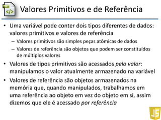 Valores Primitivos e de Referência
• Uma variável pode conter dois tipos diferentes de dados:
valores primitivos e valores de referência
– Valores primitivos são simples peças atômicas de dados
– Valores de referência são objetos que podem ser constituídos
de múltiplos valores
• Valores de tipos primitivos são acessados pelo valor:
manipulamos o valor atualmente armazenado na variável
• Valores de referência são objetos armazenados na
memória que, quando manipulados, trabalhamos em
uma referência ao objeto em vez do objeto em si, assim
dizemos que ele é acessado por referência
 