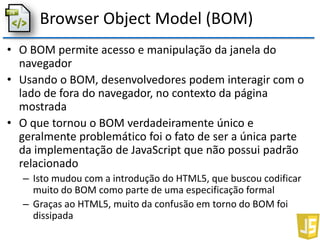 Browser Object Model (BOM)
• O BOM permite acesso e manipulação da janela do
navegador
• Usando o BOM, desenvolvedores podem interagir com o
lado de fora do navegador, no contexto da página
mostrada
• O que tornou o BOM verdadeiramente único e
geralmente problemático foi o fato de ser a única parte
da implementação de JavaScript que não possui padrão
relacionado
– Isto mudou com a introdução do HTML5, que buscou codificar
muito do BOM como parte de uma especificação formal
– Graças ao HTML5, muito da confusão em torno do BOM foi
dissipada
 