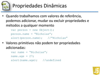 Propriedades Dinâmicas
• Quando trabalhamos com valores de referência,
podemos adicionar, mudar ou excluir propriedades e
métodos a qualquer momento
var person = new Object();
person.name = “Nicholas”;
alert(person.name); //”Nicholas”
• Valores primitivos não podem ter propriedades
adicionadas:
var name = “Nicholas”;
name.age = 27;
alert(name.age); //undefined
 
