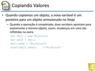 Copiando Valores
• Quando copiamos um objeto, a nova variável é um
ponteiro para um objeto armazenado no heap
– Quando a operação é completada, duas variáveis apontam para
exatamente o mesmo objeto, assim, mudanças em uma são
refletidas na outra
var obj1 = new Object();
var obj2 = obj1;
obj1.name = “Nicholas”;
alert(obj2.name); //”Nicholas”
 