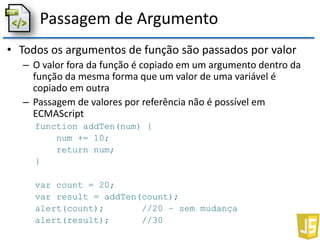 Passagem de Argumento
• Todos os argumentos de função são passados por valor
– O valor fora da função é copiado em um argumento dentro da
função da mesma forma que um valor de uma variável é
copiado em outra
– Passagem de valores por referência não é possível em
ECMAScript
function addTen(num) {
num += 10;
return num;
}
var count = 20;
var result = addTen(count);
alert(count); //20 – sem mudança
alert(result); //30
 