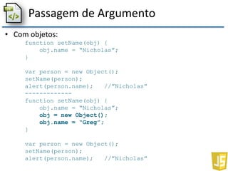 Passagem de Argumento
• Com objetos:
function setName(obj) {
obj.name = “Nicholas”;
}
var person = new Object();
setName(person);
alert(person.name); //”Nicholas”
-------------
function setName(obj) {
obj.name = “Nicholas”;
obj = new Object();
obj.name = “Greg”;
}
var person = new Object();
setName(person);
alert(person.name); //”Nicholas”
 