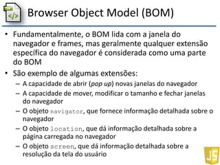 Browser Object Model (BOM)
• Fundamentalmente, o BOM lida com a janela do
navegador e frames, mas geralmente qualquer extensão
específica do navegador é considerada como uma parte
do BOM
• São exemplo de algumas extensões:
– A capacidade de abrir (pop up) novas janelas do navegador
– A capacidade de mover, modificar o tamanho e fechar janelas
do navegador
– O objeto navigator, que fornece informação detalhada sobre o
navegador
– O objeto location, que dá informação detalhada sobre a
página carregada no navegador
– O objeto screen, que dá informação detalhada sobre a
resolução da tela do usuário
 