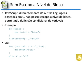 Sem Escopo a Nível de Bloco
• JavaScript, diferentemente de outras linguagens
baseadas em C, não possui escopo a nível de bloco,
permitindo definição condicional de variáveis
• Exemplo:
if (true) {
var color = “blue”;
}
alert(color); //”blue”
• Ou:
for (var i=0; i < 10; i++){
doSomething(i);
}
alert(i); //10
 
