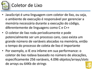 Coletor de Lixo
• JavaScript é uma linguagem com coletor de lixo, ou seja,
o ambiente de execução é responsável por gerenciar a
memória necessária durante a execução do código,
diferentemente de linguagens como C e C++
• O coletor de lixo roda periodicamente e pode
potencialmente ser um processo caro, caso exista um
grande número de variáveis alocadas na memória, então
o tempo do processo de coleta de lixo é importante
• Por exemplo, o IE era infame em sua performance: o
coletor de lixo rodava baseado no número de alocações,
especificamente 256 variáveis, 4.096 objetos/arrays/slots
de arrays ou 64Kb de strings
 