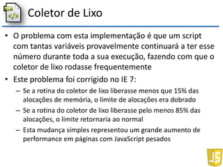 Coletor de Lixo
• O problema com esta implementação é que um script
com tantas variáveis provavelmente continuará a ter esse
número durante toda a sua execução, fazendo com que o
coletor de lixo rodasse frequentemente
• Este problema foi corrigido no IE 7:
– Se a rotina do coletor de lixo liberasse menos que 15% das
alocações de memória, o limite de alocações era dobrado
– Se a rotina do coletor de lixo liberasse pelo menos 85% das
alocações, o limite retornaria ao normal
– Esta mudança simples representou um grande aumento de
performance em páginas com JavaScript pesados
 