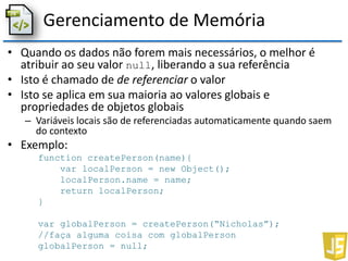 Gerenciamento de Memória
• Quando os dados não forem mais necessários, o melhor é
atribuir ao seu valor null, liberando a sua referência
• Isto é chamado de de referenciar o valor
• Isto se aplica em sua maioria ao valores globais e
propriedades de objetos globais
– Variáveis locais são de referenciadas automaticamente quando saem
do contexto
• Exemplo:
function createPerson(name){
var localPerson = new Object();
localPerson.name = name;
return localPerson;
}
var globalPerson = createPerson(“Nicholas”);
//faça alguma coisa com globalPerson
globalPerson = null;
 