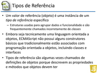 Tipos de Referência
• Um valor de referência (objeto) é uma instância de um
tipo de referência específico
– Estruturas usadas para agrupar dados e funcionalidade e são
frequentemente chamados incorretamente de classes
• Embora seja tecnicamente uma linguagem orientada a
objetos, ECMAScript não possui alguns construtores
básicos que tradicionalmente estão associados com
programação orientada a objetos, incluindo classes e
interfaces
• Tipos de referência são algumas vezes chamados de
definições de objetos porque descrevem as propriedades
e métodos que objetos devem ter
 