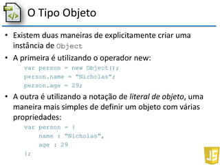 O Tipo Objeto
• Existem duas maneiras de explicitamente criar uma
instância de Object
• A primeira é utilizando o operador new:
var person = new Object();
person.name = “Nicholas”;
person.age = 29;
• A outra é utilizando a notação de literal de objeto, uma
maneira mais simples de definir um objeto com várias
propriedades:
var person = {
name : “Nicholas”,
age : 29
};
 