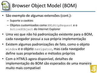 Browser Object Model (BOM)
• São exemplo de algumas extensões (cont.):
– Suporte a cookies
– Objetos customizados como XMLHttpRequest e o
ActiveXObject do Internet Explorer
• Uma vez que não há padronização existente para o BOM,
cada navegador possui a sua própria implementação
• Existem algumas padronizações de fato, como o objeto
window e o objeto navigator, mas cada navegador
define suas propriedades e métodos próprios
• Com o HTML5 agora disponível, detalhes de
implementação do BOM são esperados de uma maneira
muito mais compatível
 