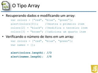 O Tipo Array
• Recuperando dados e modificando um array:
var colors = [“red”, “blue”, “green”];
alert(colors[0]); //mostra o primeiro item
colors[2] = “black”; //modifica o terceiro item
colors[3] = “brown”; //adiciona um quarto item
• Verificando o número de itens em um array:
var colors = [“red”, “blue”, “green”];
var names = [];
alert(colors.length); //3
alert(names.length); //0
 