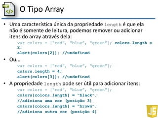 O Tipo Array
• Uma característica única da propriedade length é que ela
não é somente de leitura, podemos remover ou adicionar
itens do array através dela:
var colors = [“red”, “blue”, “green”]; colors.length =
2;
alert(colors[2]); //undefined
• Ou...
var colors = [“red”, “blue”, “green”];
colors.length = 4;
alert(colors[3]); //undefined
• A propriedade length pode ser útil para adicionar itens:
var colors = [“red”, “blue”, “green”];
colors[colors.length] = “black”;
//adiciona uma cor (posição 3)
colors[colors.length] = “brown”;
//adiciona outra cor (posição 4)
 