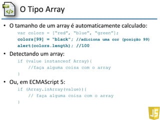 O Tipo Array
• O tamanho de um array é automaticamente calculado:
var colors = [“red”, “blue”, “green”];
colors[99] = “black”; //adiciona uma cor (posição 99)
alert(colors.length); //100
• Detectando um array:
if (value instanceof Array){
//faça alguma coisa com o array
}
• Ou, em ECMAScript 5:
if (Array.isArray(value)){
// faça alguma coisa com o array
}
 