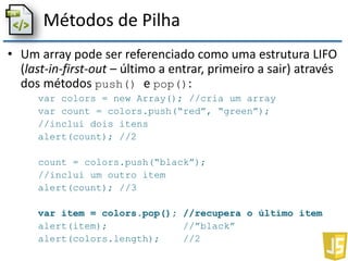 Métodos de Pilha
• Um array pode ser referenciado como uma estrutura LIFO
(last-in-first-out – último a entrar, primeiro a sair) através
dos métodos push() e pop():
var colors = new Array(); //cria um array
var count = colors.push(“red”, “green”);
//inclui dois itens
alert(count); //2
count = colors.push(“black”);
//inclui um outro item
alert(count); //3
var item = colors.pop(); //recupera o último item
alert(item); //”black”
alert(colors.length); //2
 