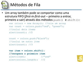 Métodos de Fila
• Um array também pode se comportar como uma
estrutura FIFO (first-in-first-out – primeiro a entrar,
primeiro a sair) através dos métodos push() e shift():
var colors = new Array(); //cria um array
var count = colors.push(“red”, “green”);
//inclui dois items
alert(count); //2
count = colors.push(“black”);
//inclui um outro item
alert(count); //3
var item = colors.shift();
//recupera o primeiro item
alert(item); //”red”
alert(colors.length); //2
 