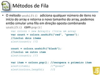 Métodos de Fila
• O método unshift() adiciona qualquer número de itens no
início do array e retorna o novo tamanho do array, podemos
então simular uma fila em direção oposta combinando
unshift() com pop():
var colors = new Array(); //cria um array
var count = colors.unshift(“red”, “green”);
//inclui dois items
alert(count); //2
count = colors.unshift(“black”);
//inclui um outro item
alert(count); //3
var item = colors.pop(); //recupera o primeiro item
alert(item); //”green”
alert(colors.length); //2
 