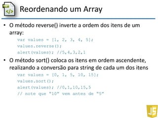 Reordenando um Array
• O método reverse() inverte a ordem dos itens de um
array:
var values = [1, 2, 3, 4, 5];
values.reverse();
alert(values); //5,4,3,2,1
• O método sort() coloca os itens em ordem ascendente,
realizando a conversão para string de cada um dos itens
var values = [0, 1, 5, 10, 15];
values.sort();
alert(values); //0,1,10,15,5
// note que “10” vem antes de “5”
 