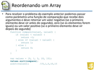 Reordenando um Array
• Para resolver o problema do exemplo anterior podemos passar
como parâmetro uma função de comparação que recebe dois
argumentos e deve retornar um valor negativo (se o primeiro
elemento deve vir antes do segundo), zero (se os elementos forem
iguais) ou um valor positivo (se o primeiro elemento deve vir
depois do segundo)
function compare(value1, value2) {
if (value1 < value2) {
return -1;
} else if (value1 > value2) {
return 1;
} else {
return 0;
}
}
var values = [0, 1, 5, 10, 15];
values.sort(compare);
alert(values); //0,1,5,10,15
 