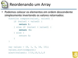 Reordenando um Array
• Podemos colocar os elementos em ordem descendente
simplesmente invertendo os valores retornados:
function compare(value1, value2) {
if (value1 < value2) {
return 1;
} else if (value1 > value2) {
return -1;
} else {
return 0;
}
}
var values = [0, 1, 5, 10, 15];
values.sort(compare);
alert(values); //15,10,5,1,0
 