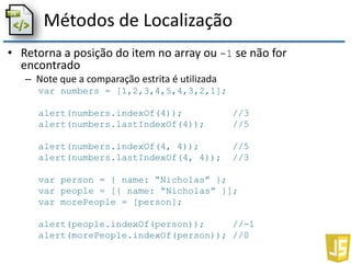 Métodos de Localização
• Retorna a posição do item no array ou -1 se não for
encontrado
– Note que a comparação estrita é utilizada
var numbers = [1,2,3,4,5,4,3,2,1];
alert(numbers.indexOf(4)); //3
alert(numbers.lastIndexOf(4)); //5
alert(numbers.indexOf(4, 4)); //5
alert(numbers.lastIndexOf(4, 4)); //3
var person = { name: “Nicholas” };
var people = [{ name: “Nicholas” }];
var morePeople = [person];
alert(people.indexOf(person)); //-1
alert(morePeople.indexOf(person)); //0
 